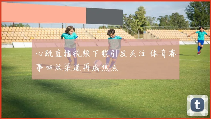 心跳直播视频下载引发关注 体育赛事回放渠道再成焦点