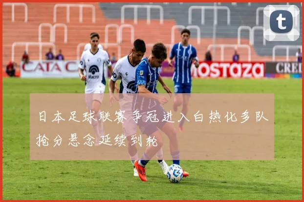 日本足球联赛争冠进入白热化多队抢分悬念延续到轮
