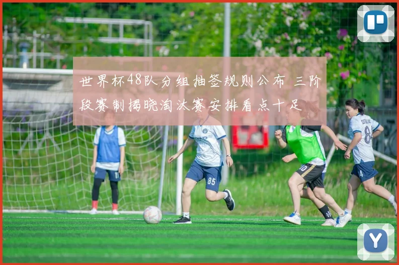 世界杯48队分组抽签规则公布 三阶段赛制揭晓淘汰赛安排看点十足