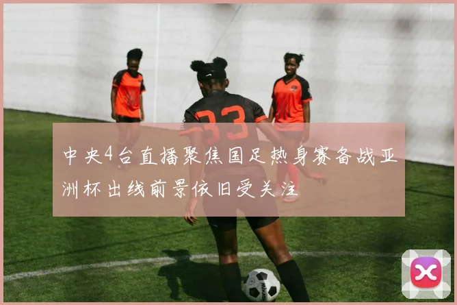 中央4台直播聚焦国足热身赛备战亚洲杯出线前景依旧受关注