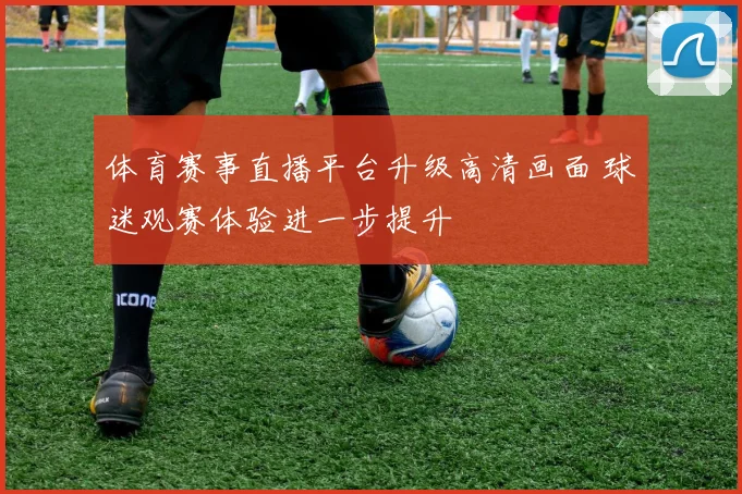 体育赛事直播平台升级高清画面 球迷观赛体验进一步提升