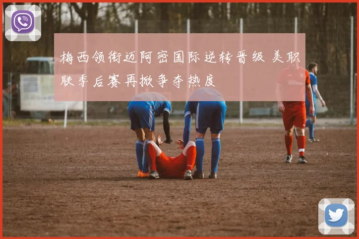 梅西领衔迈阿密国际逆转晋级 美职联季后赛再掀争夺热度