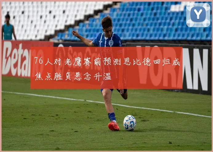 76人对老鹰赛前预测恩比德回归成焦点胜负悬念升温