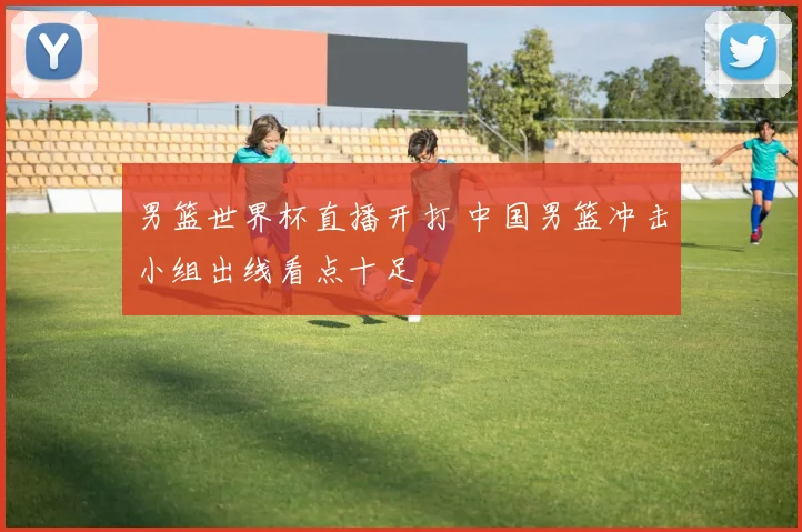 男篮世界杯直播开打 中国男篮冲击小组出线看点十足