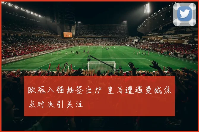 欧冠八强抽签出炉 皇马遭遇曼城焦点对决引关注