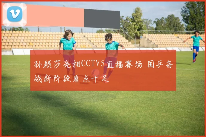 孙颖莎亮相CCTV5直播赛场 国乒备战新阶段看点十足