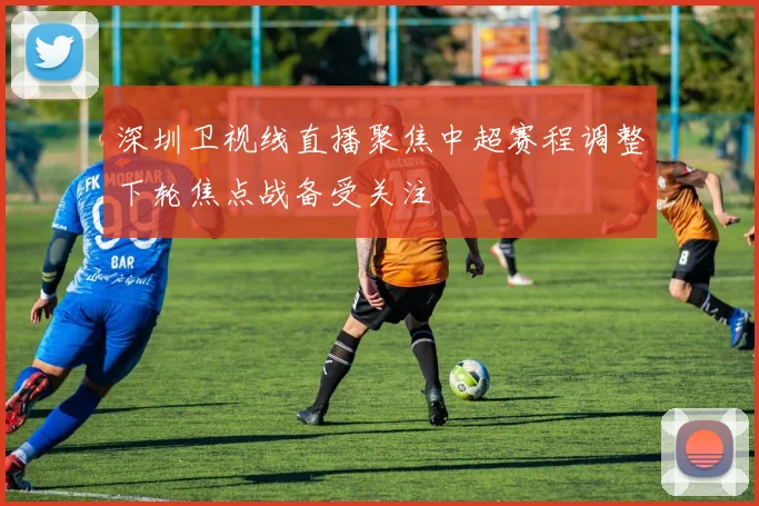 深圳卫视线直播聚焦中超赛程调整下轮焦点战备受关注