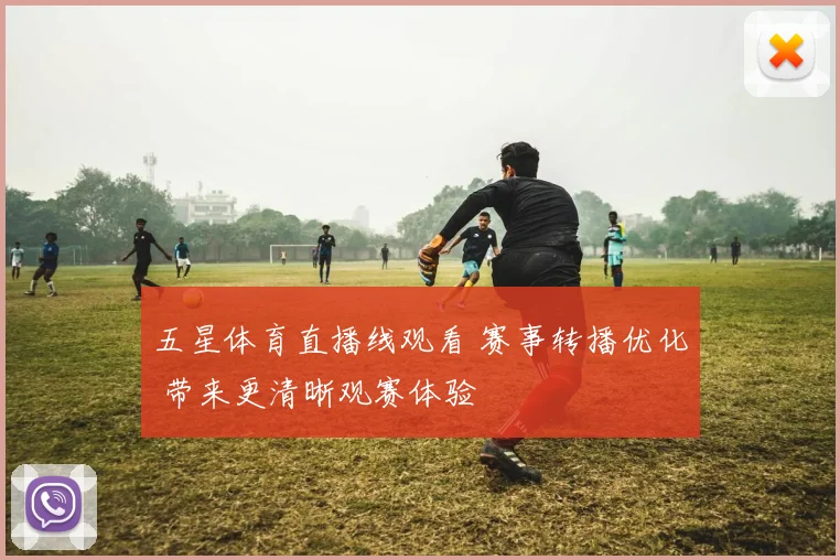 五星体育直播线观看 赛事转播优化 带来更清晰观赛体验