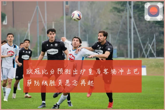 欧冠比分预测出炉皇马客场冲击巴萨防线胜负悬念再起