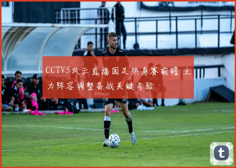 CCTV5风云直播国足热身赛前瞻 主力阵容调整备战关键考验