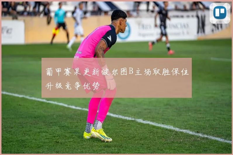 葡甲赛果更新波尔图B主场取胜保住升级竞争优势