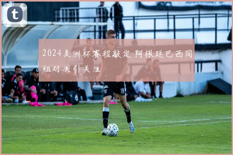 2024美洲杯赛程敲定 阿根廷巴西同组对决引关注
