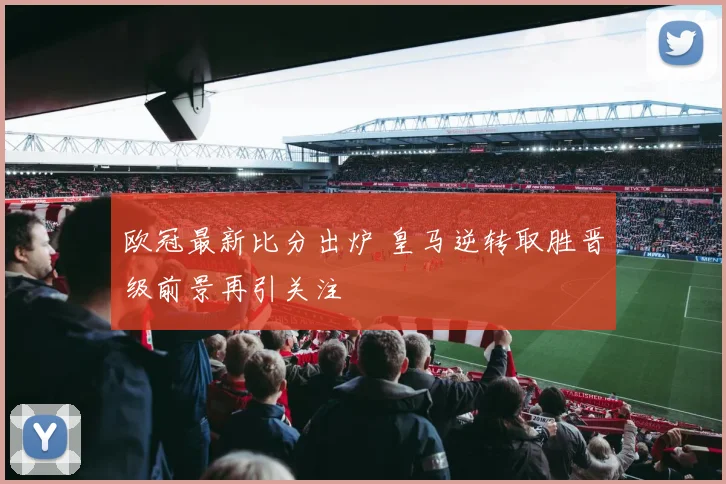 欧冠最新比分出炉 皇马逆转取胜晋级前景再引关注