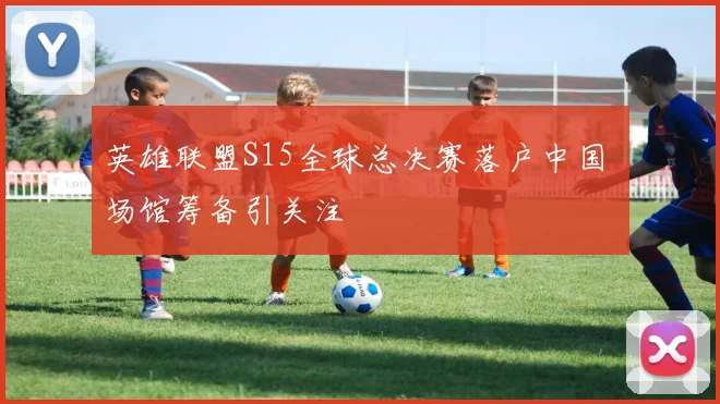英雄联盟S15全球总决赛落户中国 场馆筹备引关注