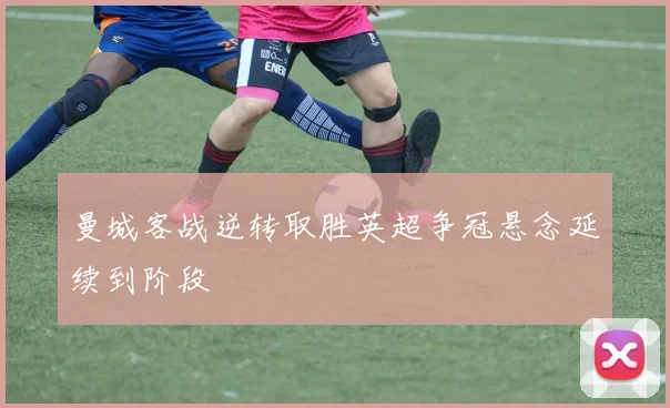 曼城客战逆转取胜英超争冠悬念延续到阶段