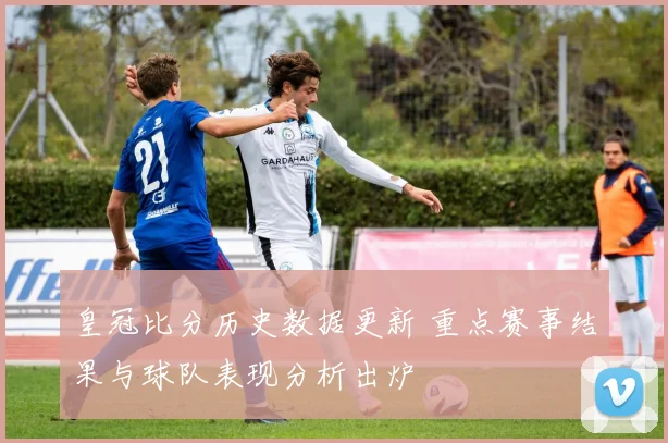 皇冠比分历史数据更新 重点赛事结果与球队表现分析出炉