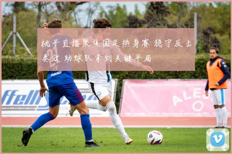 桃子直播聚焦国足热身赛 稳守反击奏效 助球队拿到关键平局