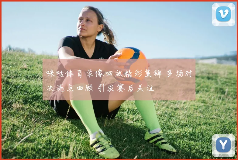 咪咕体育录像回放精彩集锦 多场对决亮点回顾 引发赛后关注