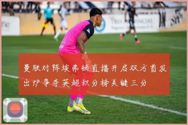 曼联对阵埃弗顿直播开启双方首发出炉争夺英超积分榜关键三分