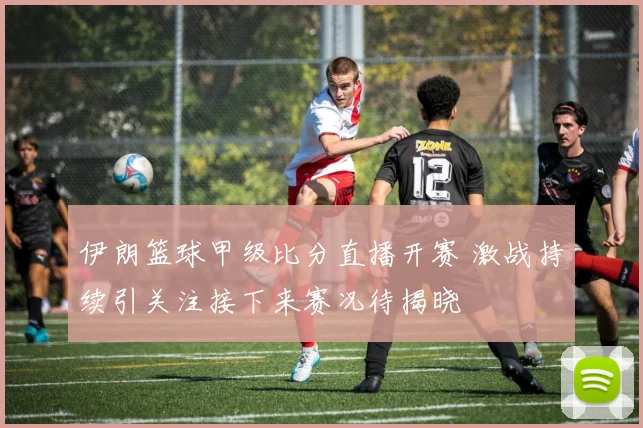 伊朗篮球甲级比分直播开赛 激战持续引关注接下来赛况待揭晓