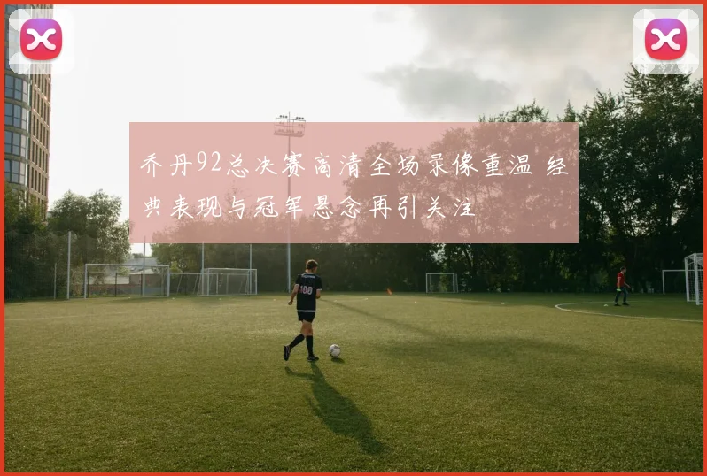 乔丹92总决赛高清全场录像重温 经典表现与冠军悬念再引关注