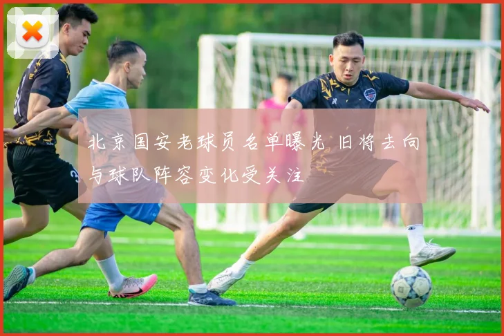 北京国安老球员名单曝光 旧将去向与球队阵容变化受关注