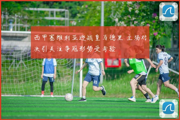 西甲塞维利亚迎战皇马德里 主场对决引关注争冠形势受考验
