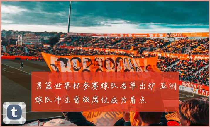 男篮世界杯参赛球队名单出炉 亚洲球队冲击晋级席位成为看点