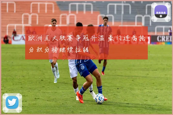 欧洲五大联赛争冠升温 豪门连番抢分积分榜继续拉锯