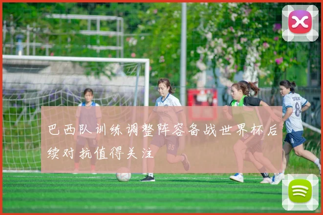 巴西队训练调整阵容备战世界杯后续对抗值得关注
