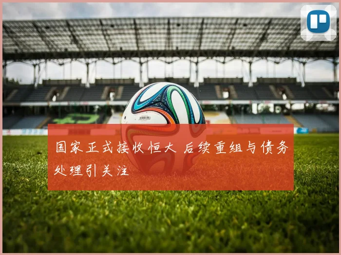 国家正式接收恒大 后续重组与债务处理引关注