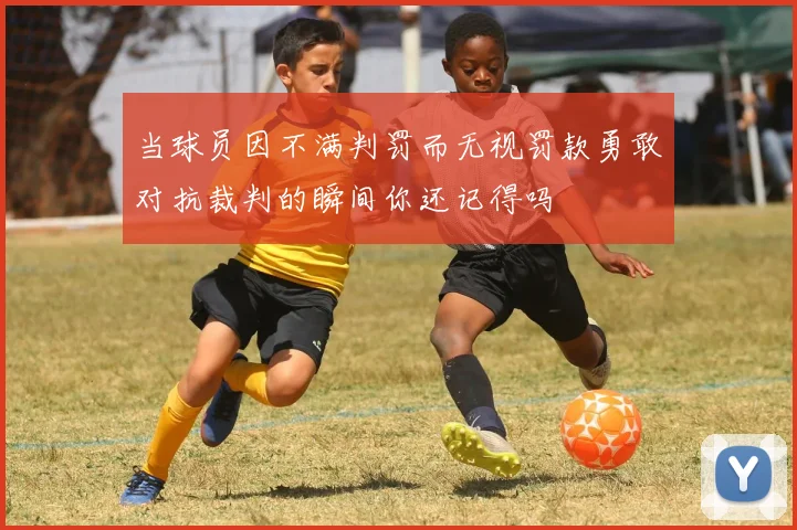 当球员因不满判罚而无视罚款勇敢对抗裁判的瞬间你还记得吗