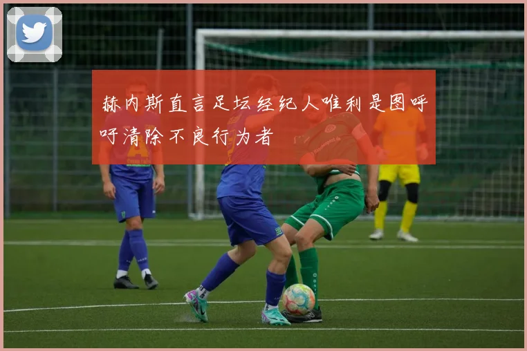 赫内斯直言足坛经纪人唯利是图呼吁清除不良行为者