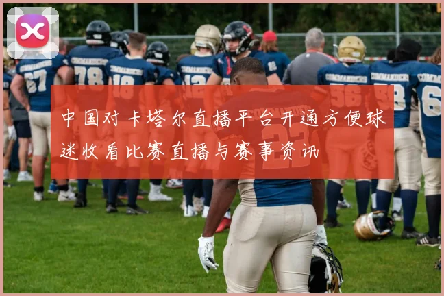 中国对卡塔尔直播平台开通方便球迷收看比赛直播与赛事资讯