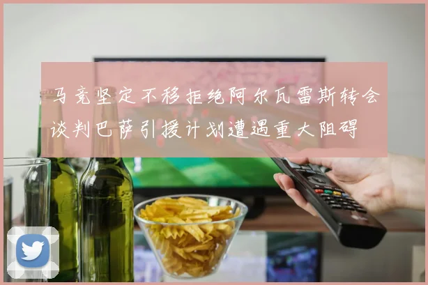 马竞坚定不移拒绝阿尔瓦雷斯转会谈判巴萨引援计划遭遇重大阻碍