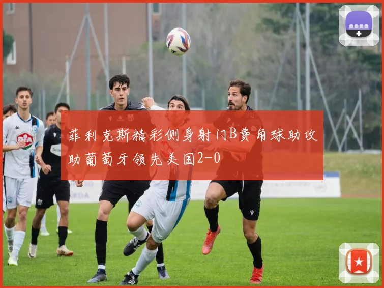 菲利克斯精彩侧身射门B费角球助攻助葡萄牙领先美国2-0