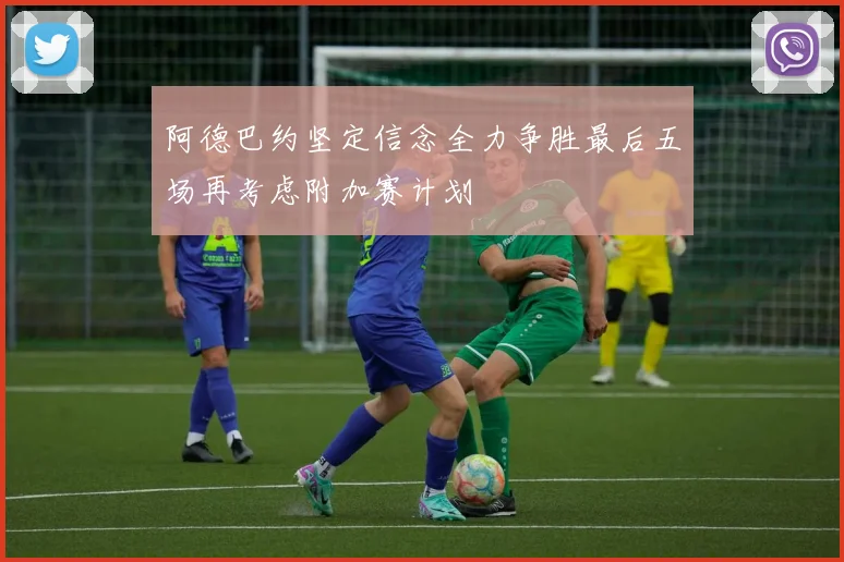 阿德巴约坚定信念全力争胜最后五场再考虑附加赛计划