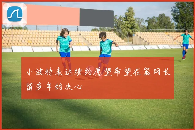 小波特表达续约愿望希望在篮网长留多年的决心