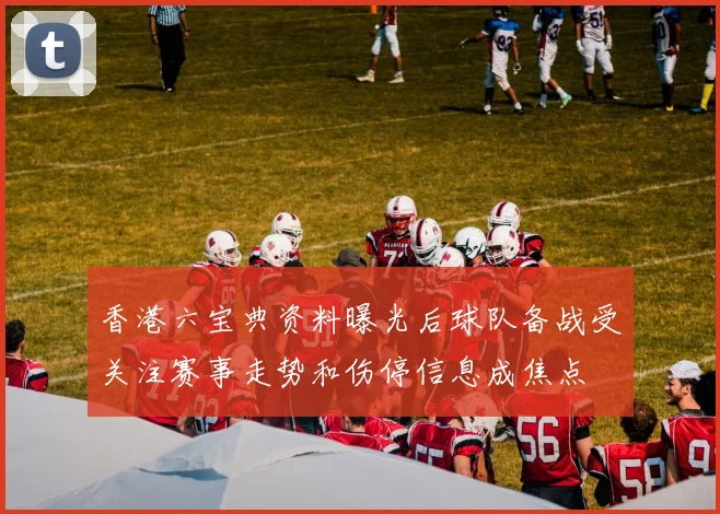 香港六宝典资料曝光后球队备战受关注赛事走势和伤停信息成焦点