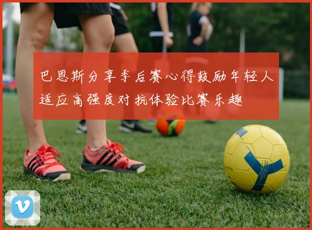 巴恩斯分享季后赛心得鼓励年轻人适应高强度对抗体验比赛乐趣