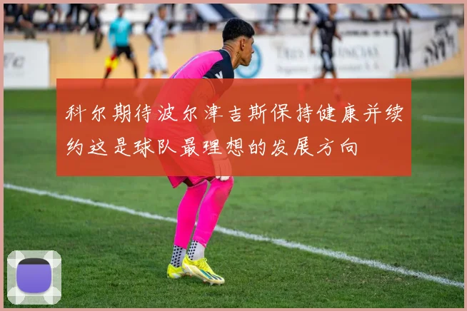 科尔期待波尔津吉斯保持健康并续约这是球队最理想的发展方向