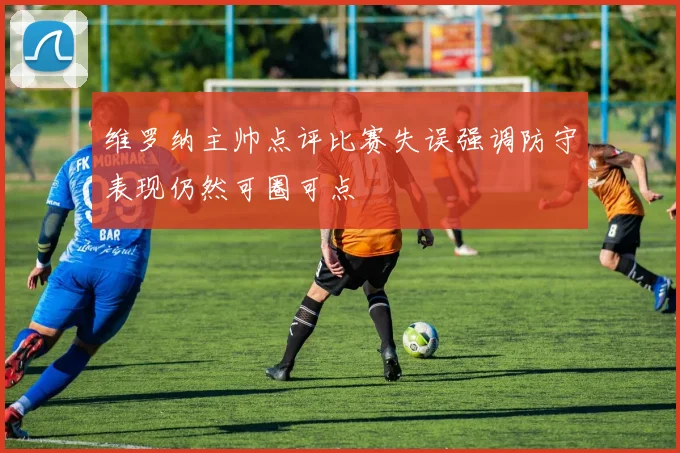 维罗纳主帅点评比赛失误强调防守表现仍然可圈可点
