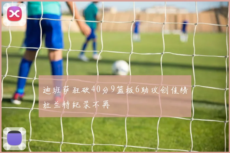 迪班萨狂砍40分9篮板6助攻创佳绩杜兰特纪录不再