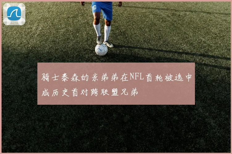 骑士泰森的亲弟弟在NFL首轮被选中成历史首对跨联盟兄弟