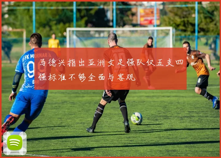 马德兴指出亚洲女足强队仅五支四强标准不够全面与客观