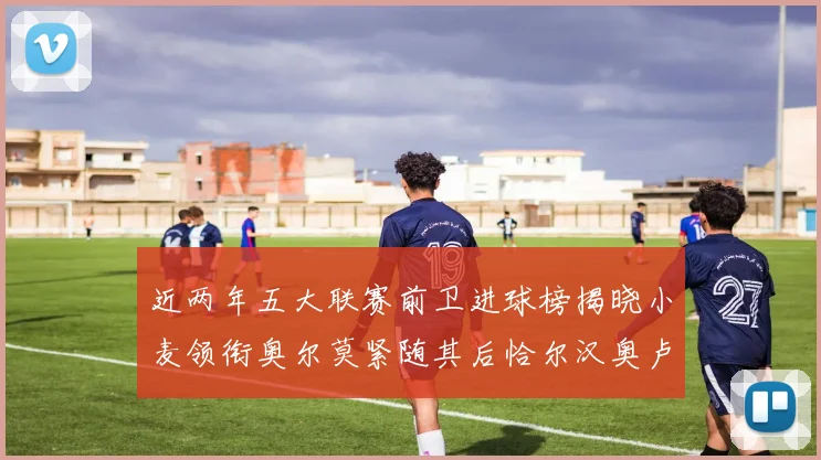 近两年五大联赛前卫进球榜揭晓小麦领衔奥尔莫紧随其后恰尔汉奥卢与埃泽表现抢眼