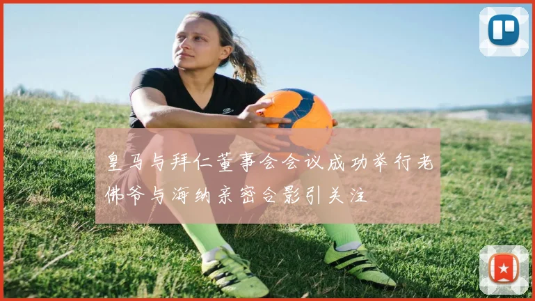 皇马与拜仁董事会会议成功举行老佛爷与海纳亲密合影引关注