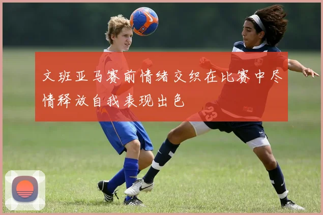 文班亚马赛前情绪交织在比赛中尽情释放自我表现出色