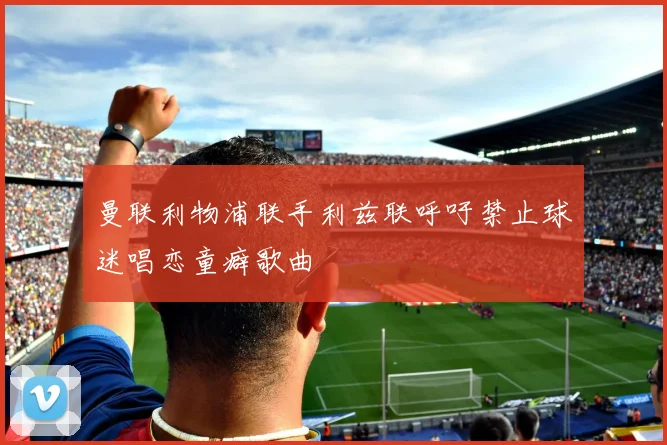 曼联利物浦联手利兹联呼吁禁止球迷唱恋童癖歌曲