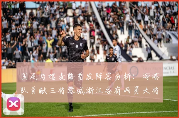国足与喀麦隆首发阵容分析：海港队贡献三将蓉城浙江各有两员大将